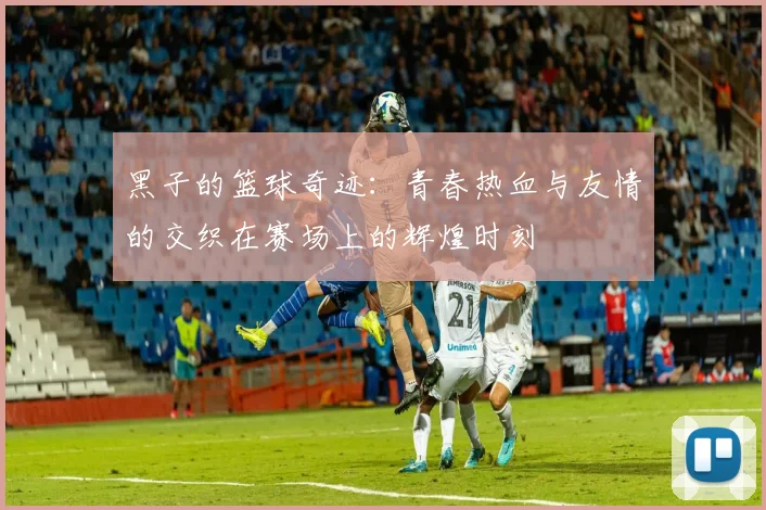 黑子的篮球奇迹：青春热血与友情的交织在赛场上的辉煌时刻