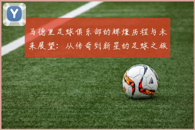 马德里足球俱乐部的辉煌历程与未来展望：从传奇到新星的足球之旅