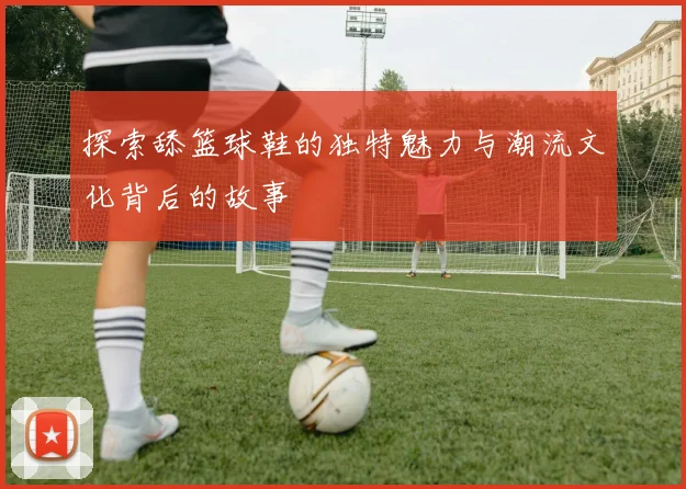 探索舔篮球鞋的独特魅力与潮流文化背后的故事