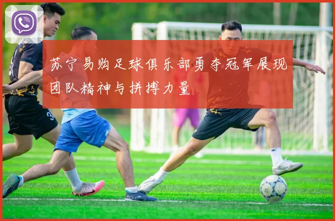 苏宁易购足球俱乐部勇夺冠军展现团队精神与拼搏力量