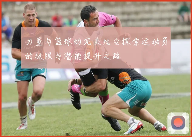 力量与篮球的完美结合探索运动员的极限与潜能提升之路