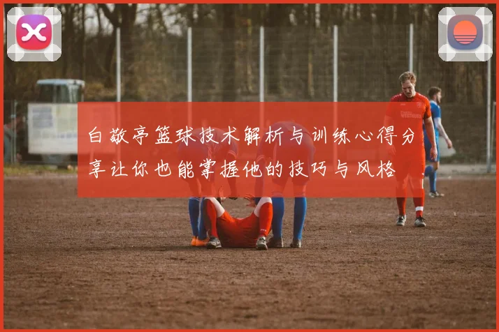 白敬亭篮球技术解析与训练心得分享让你也能掌握他的技巧与风格